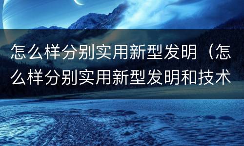 怎么样分别实用新型发明（怎么样分别实用新型发明和技术）