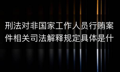 刑法对非国家工作人员行贿案件相关司法解释规定具体是什么重要内容