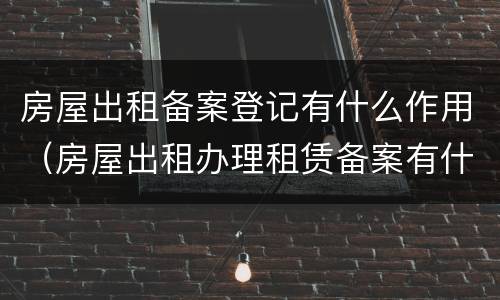 房屋出租备案登记有什么作用（房屋出租办理租赁备案有什么影响）
