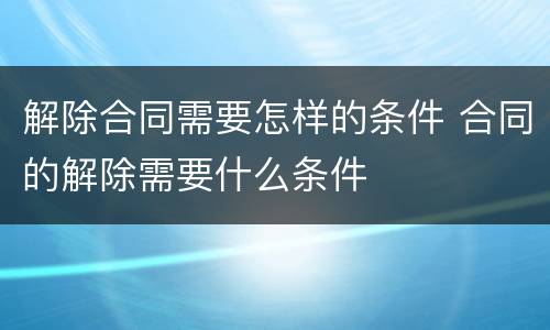 解除合同需要怎样的条件 合同的解除需要什么条件