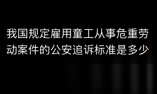 我国规定雇用童工从事危重劳动案件的公安追诉标准是多少