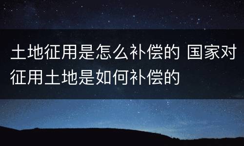 土地征用是怎么补偿的 国家对征用土地是如何补偿的