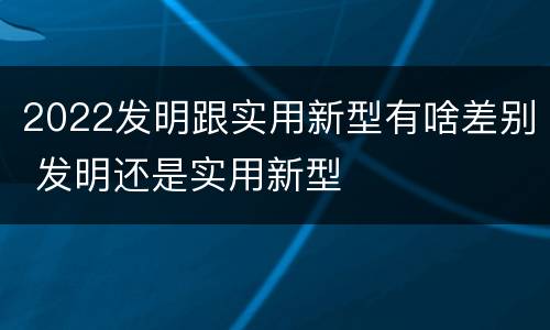 2022发明跟实用新型有啥差别 发明还是实用新型