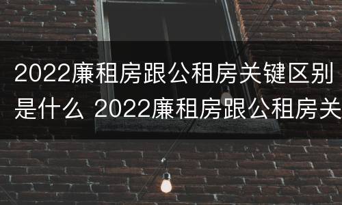 2022廉租房跟公租房关键区别是什么 2022廉租房跟公租房关键区别是什么呢