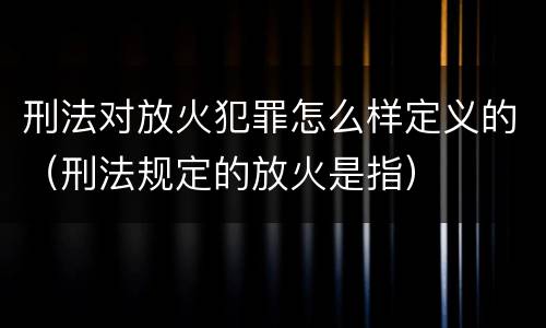 刑法对放火犯罪怎么样定义的（刑法规定的放火是指）