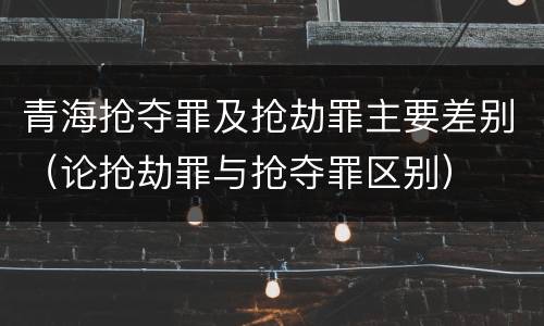 青海抢夺罪及抢劫罪主要差别（论抢劫罪与抢夺罪区别）