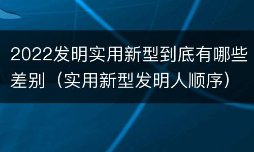 2022发明实用新型到底有哪些差别（实用新型发明人顺序）