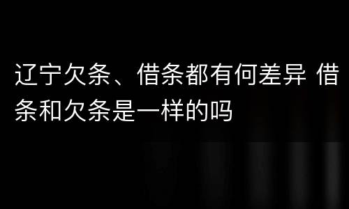 辽宁欠条、借条都有何差异 借条和欠条是一样的吗