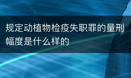 规定动植物检疫失职罪的量刑幅度是什么样的