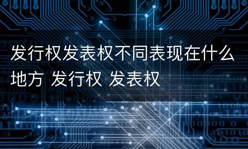 发行权发表权不同表现在什么地方 发行权 发表权