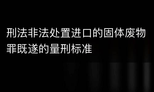 刑法非法处置进口的固体废物罪既遂的量刑标准