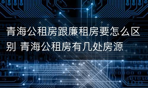 青海公租房跟廉租房要怎么区别 青海公租房有几处房源
