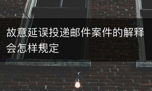 故意延误投递邮件案件的解释会怎样规定