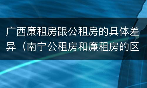 广西廉租房跟公租房的具体差异（南宁公租房和廉租房的区别）