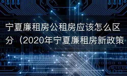 宁夏廉租房公租房应该怎么区分（2020年宁夏廉租房新政策）