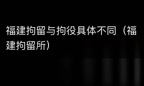 福建拘留与拘役具体不同（福建拘留所）