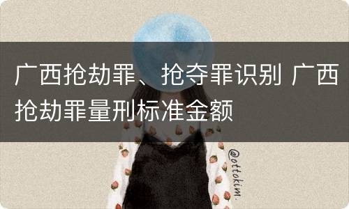 广西抢劫罪、抢夺罪识别 广西抢劫罪量刑标准金额