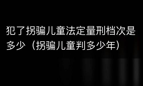犯了拐骗儿童法定量刑档次是多少（拐骗儿童判多少年）