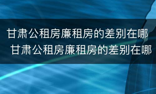 甘肃公租房廉租房的差别在哪 甘肃公租房廉租房的差别在哪里