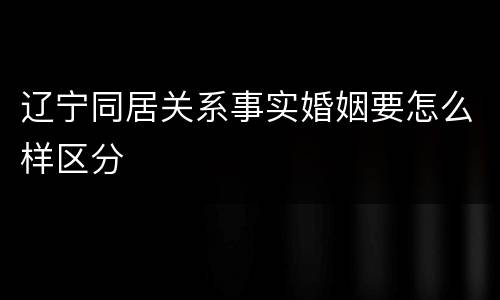 辽宁同居关系事实婚姻要怎么样区分