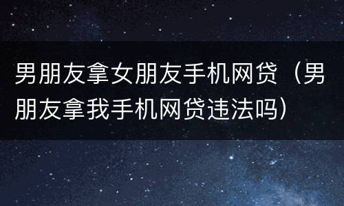 男朋友拿女朋友手机网贷（男朋友拿我手机网贷违法吗）