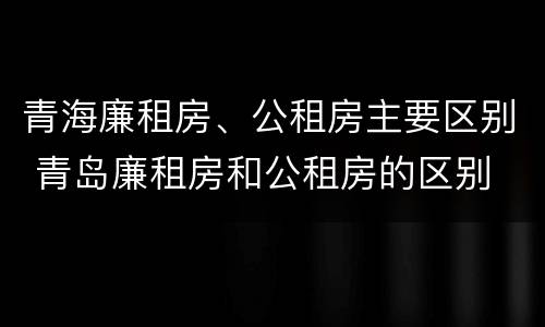 青海廉租房、公租房主要区别 青岛廉租房和公租房的区别