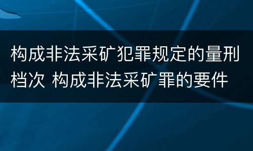 构成非法采矿犯罪规定的量刑档次 构成非法采矿罪的要件