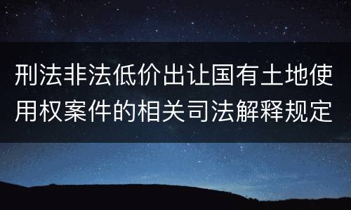 刑法非法低价出让国有土地使用权案件的相关司法解释规定有哪些主要内容