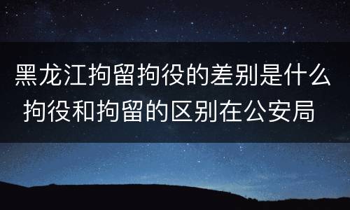 黑龙江拘留拘役的差别是什么 拘役和拘留的区别在公安局