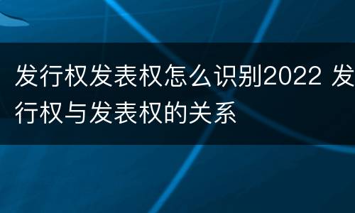 发行权发表权怎么识别2022 发行权与发表权的关系 发行权发表权怎么识别2022 发行权与发表权的关系