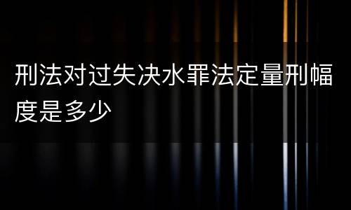 刑法对过失决水罪法定量刑幅度是多少 刑法对过失决水罪法定量刑幅度是多少