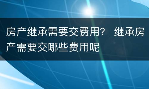 房产继承需要交费用？ 继承房产需要交哪些费用呢