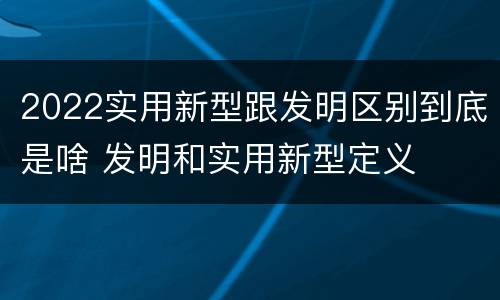 2022实用新型跟发明区别到底是啥 发明和实用新型定义