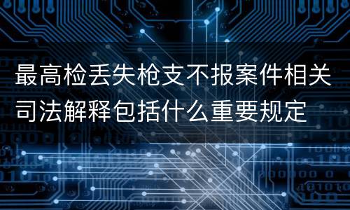 最高检丢失枪支不报案件相关司法解释包括什么重要规定