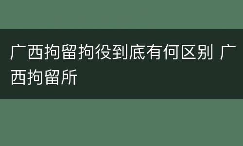 广西拘留拘役到底有何区别 广西拘留所