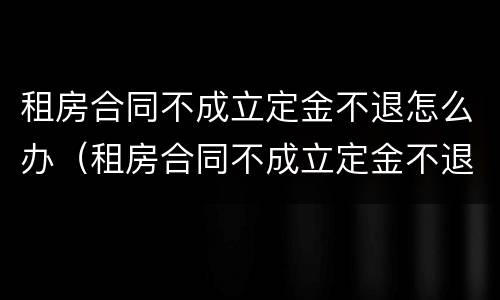 租房合同不成立定金不退怎么办（租房合同不成立定金不退怎么办呢）