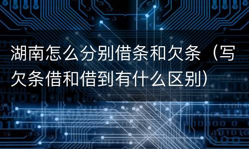 湖南怎么分别借条和欠条（写欠条借和借到有什么区别）