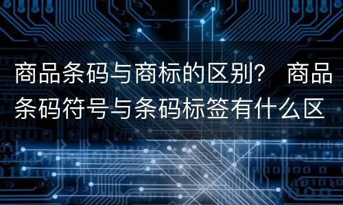 商品条码与商标的区别？ 商品条码符号与条码标签有什么区别