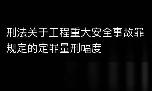 刑法关于工程重大安全事故罪规定的定罪量刑幅度