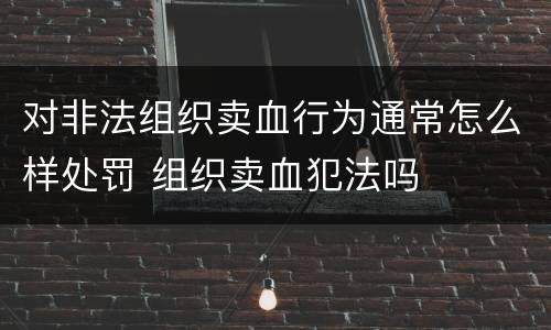 对非法组织卖血行为通常怎么样处罚 组织卖血犯法吗
