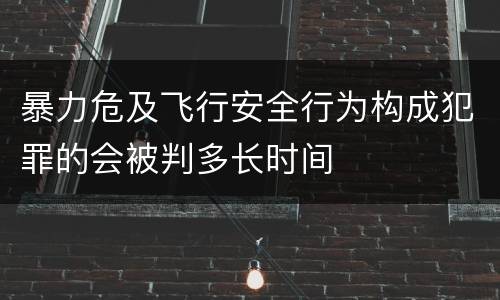 暴力危及飞行安全行为构成犯罪的会被判多长时间