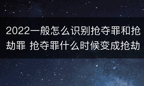 2022一般怎么识别抢夺罪和抢劫罪 抢夺罪什么时候变成抢劫罪