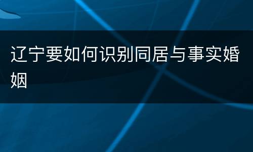 辽宁要如何识别同居与事实婚姻