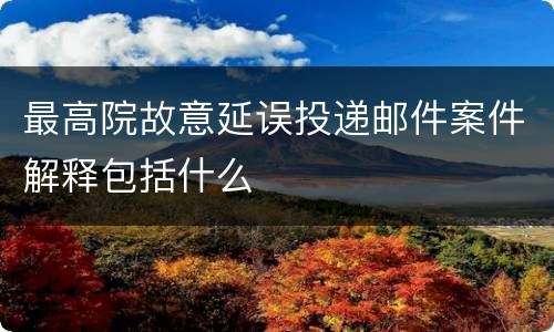 最高院故意延误投递邮件案件解释包括什么
