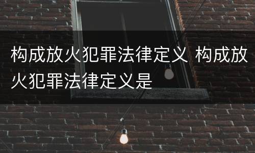 构成放火犯罪法律定义 构成放火犯罪法律定义是