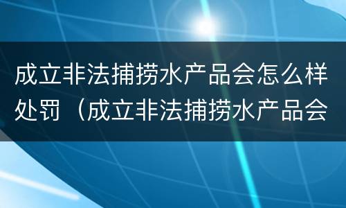 成立非法捕捞水产品会怎么样处罚（成立非法捕捞水产品会怎么样处罚吗）