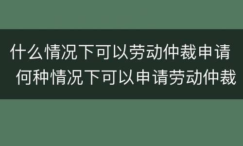 什么情况下可以劳动仲裁申请 何种情况下可以申请劳动仲裁