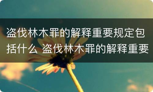 盗伐林木罪的解释重要规定包括什么 盗伐林木罪的解释重要规定包括什么内容