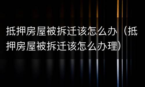 抵押房屋被拆迁该怎么办（抵押房屋被拆迁该怎么办理）