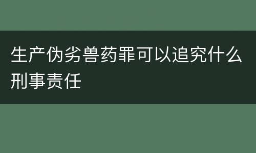 生产伪劣兽药罪可以追究什么刑事责任